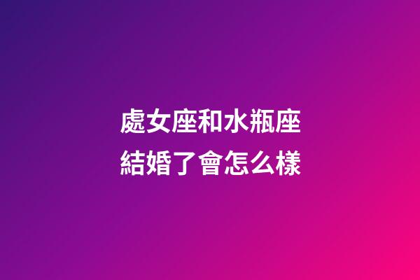 處女座和水瓶座結婚了會怎么樣-第1張-星座運勢-玄機派