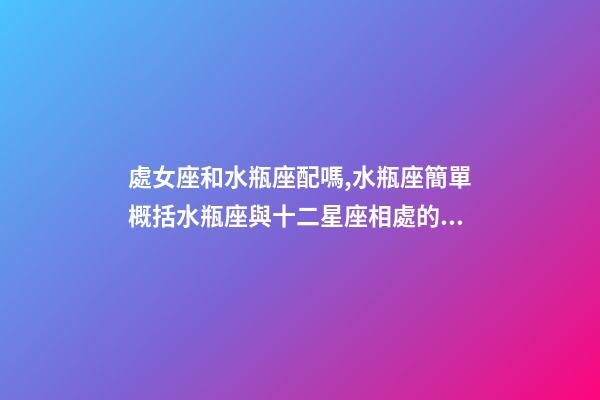 處女座和水瓶座配嗎,水瓶座簡單概括水瓶座與十二星座相處的好與不好會是什么樣的-第1張-觀點-玄機派