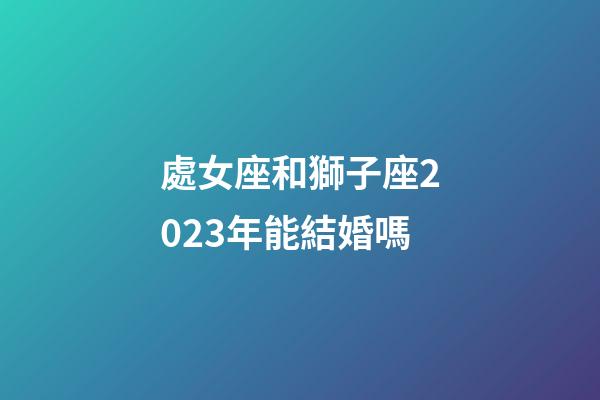 處女座和獅子座2023年能結婚嗎-第1張-星座運勢-玄機派