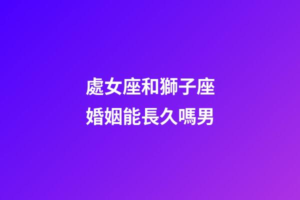 處女座和獅子座婚姻能長久嗎男-第1張-星座運勢-玄機派