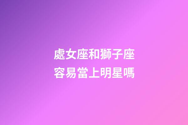 處女座和獅子座容易當上明星嗎-第1張-星座運勢-玄機派