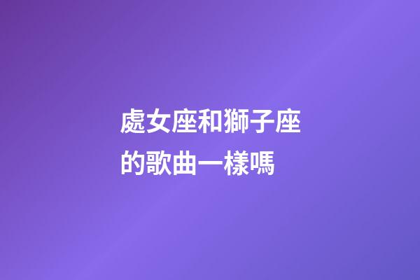 處女座和獅子座的歌曲一樣嗎-第1張-星座運勢-玄機派