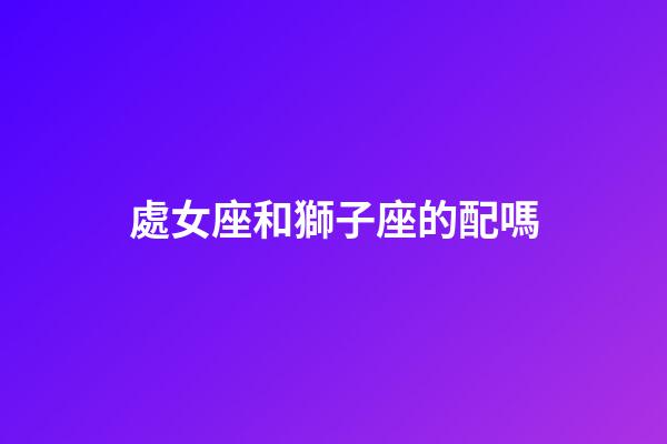 處女座和獅子座的配嗎-第1張-星座運勢-玄機派