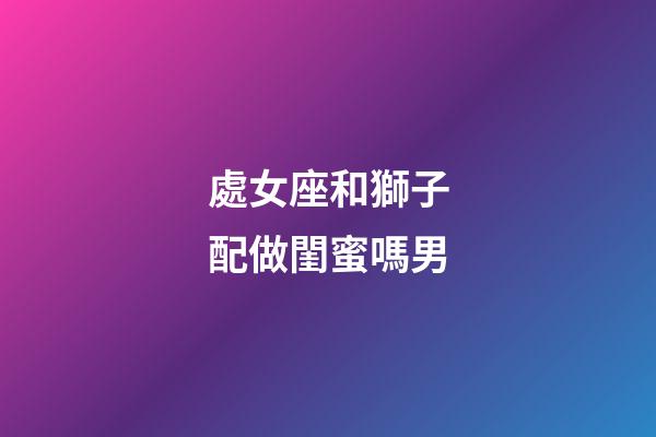 處女座和獅子配做閨蜜嗎男-第1張-星座運勢-玄機派