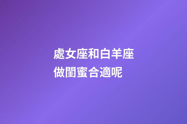 處女座和白羊座做閨蜜合適呢-第1張-星座運勢-玄機派