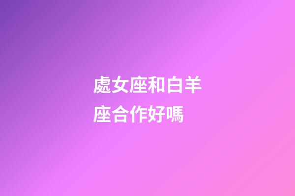 處女座和白羊座合作好嗎-第1張-星座運勢-玄機派