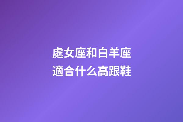 處女座和白羊座適合什么高跟鞋-第1張-星座運勢-玄機派