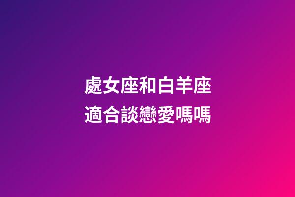 處女座和白羊座適合談戀愛嗎嗎-第1張-星座運勢-玄機派