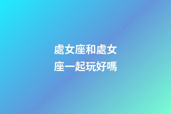 處女座和處女座一起玩好嗎-第1張-星座運勢-玄機派