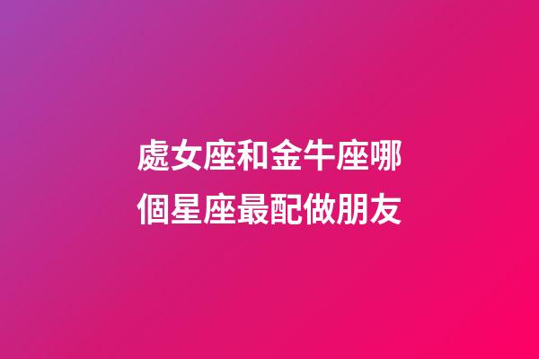 處女座和金牛座哪個星座最配做朋友-第1張-星座運勢-玄機派
