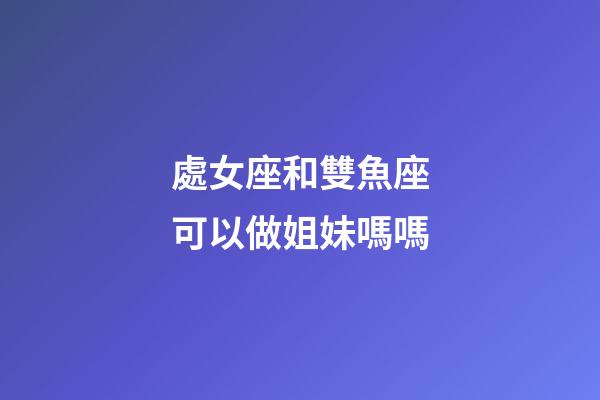 處女座和雙魚座可以做姐妹嗎嗎-第1張-星座運勢-玄機派