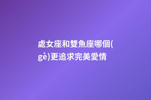 處女座和雙魚座哪個(gè)更追求完美愛情-第1張-星座運(yùn)勢-玄機(jī)派
