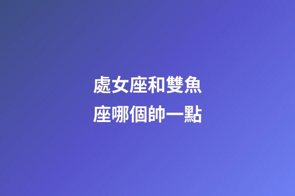 處女座和雙魚座哪個帥一點-第1張-星座運勢-玄機派