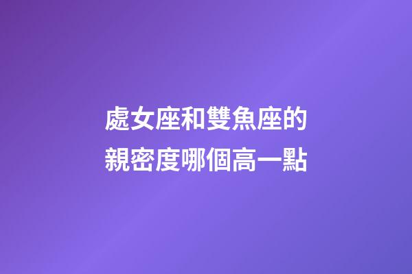 處女座和雙魚座的親密度哪個高一點-第1張-星座運勢-玄機派