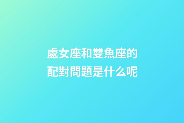 處女座和雙魚座的配對問題是什么呢-第1張-星座運勢-玄機派