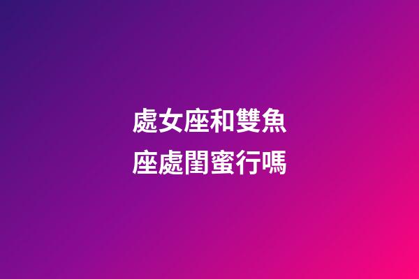 處女座和雙魚座處閨蜜行嗎-第1張-星座運勢-玄機派