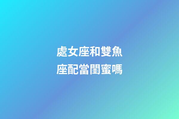 處女座和雙魚座配當閨蜜嗎-第1張-星座運勢-玄機派