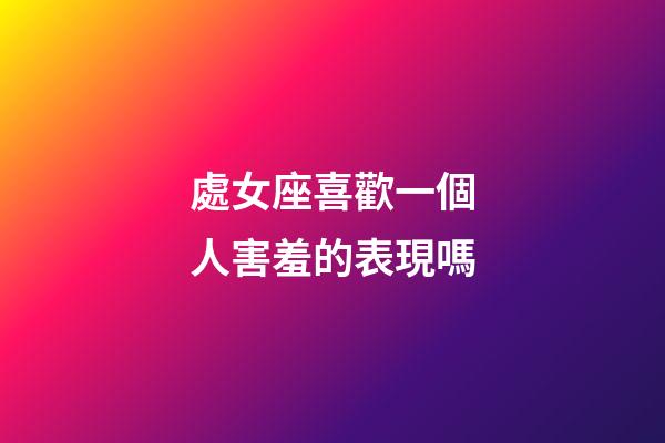 處女座喜歡一個人害羞的表現嗎-第1張-星座運勢-玄機派