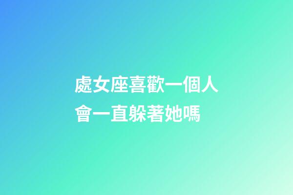處女座喜歡一個人會一直躲著她嗎-第1張-星座運勢-玄機派