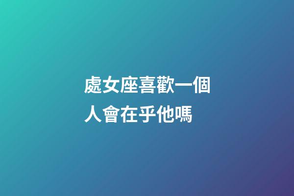 處女座喜歡一個人會在乎他嗎-第1張-星座運勢-玄機派