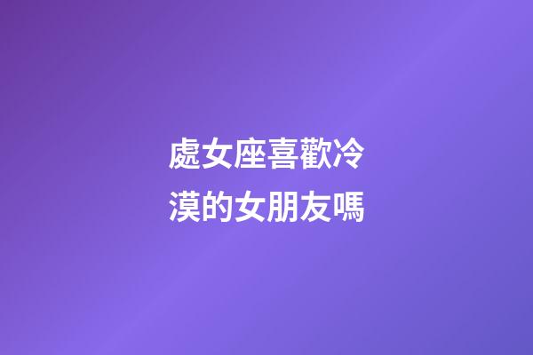 處女座喜歡冷漠的女朋友嗎-第1張-星座運勢-玄機派