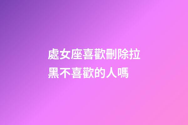 處女座喜歡刪除拉黑不喜歡的人嗎-第1張-星座運勢-玄機派