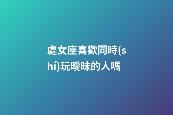 處女座喜歡同時(shí)玩曖昧的人嗎-第1張-星座運(yùn)勢(shì)-玄機(jī)派