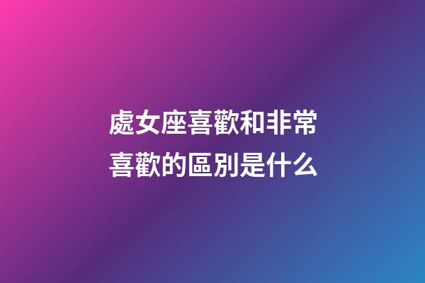 處女座喜歡和非常喜歡的區別是什么-第1張-星座運勢-玄機派