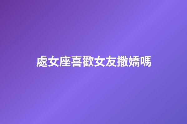 處女座喜歡女友撒嬌嗎-第1張-星座運勢-玄機派