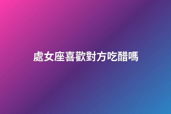 處女座喜歡對方吃醋嗎-第1張-星座運勢-玄機派