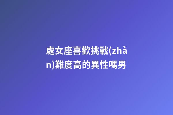 處女座喜歡挑戰(zhàn)難度高的異性嗎男-第1張-星座運(yùn)勢(shì)-玄機(jī)派