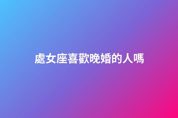 處女座喜歡晚婚的人嗎-第1張-星座運勢-玄機派