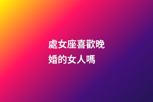 處女座喜歡晚婚的女人嗎-第1張-星座運勢-玄機派