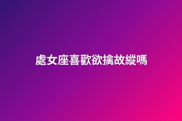 處女座喜歡欲擒故縱嗎-第1張-星座運勢-玄機派