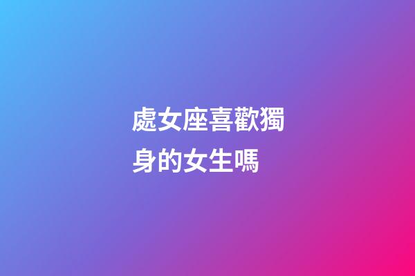 處女座喜歡獨身的女生嗎-第1張-星座運勢-玄機派