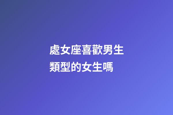 處女座喜歡男生類型的女生嗎-第1張-星座運勢-玄機派