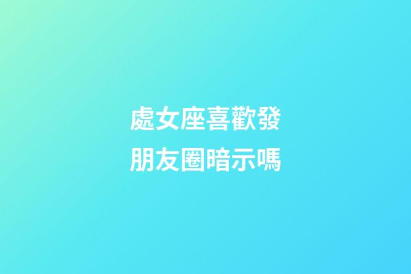 處女座喜歡發朋友圈暗示嗎-第1張-星座運勢-玄機派