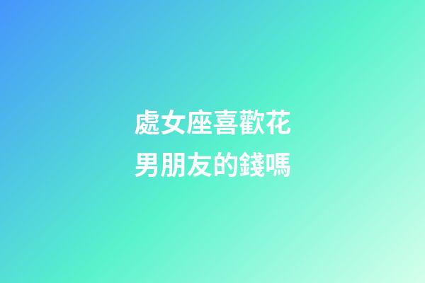 處女座喜歡花男朋友的錢嗎-第1張-星座運勢-玄機派