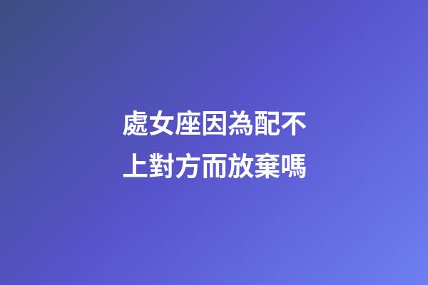 處女座因為配不上對方而放棄嗎-第1張-星座運勢-玄機派