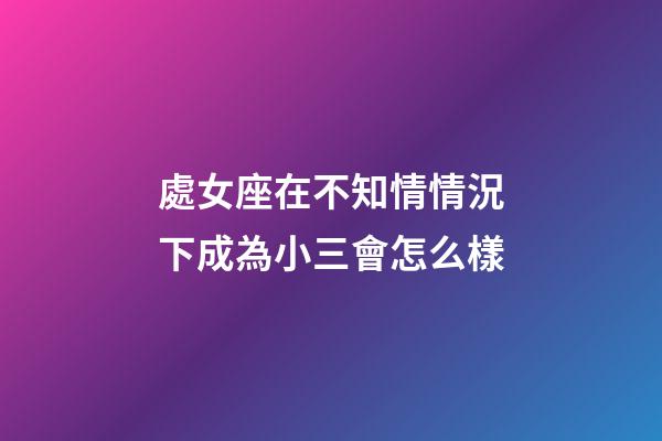 處女座在不知情情況下成為小三會怎么樣-第1張-星座運勢-玄機派