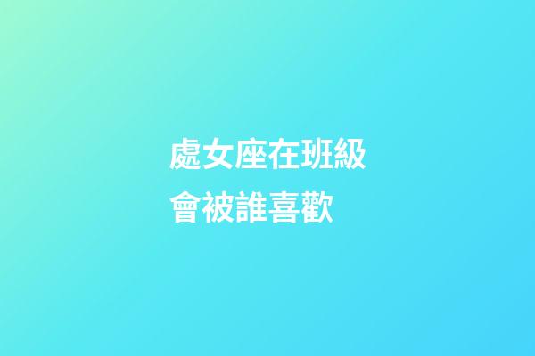 處女座在班級會被誰喜歡-第1張-星座運勢-玄機派