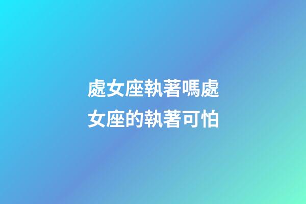 處女座執著嗎處女座的執著可怕-第1張-星座運勢-玄機派