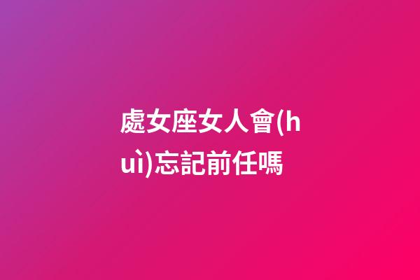 處女座女人會(huì)忘記前任嗎-第1張-星座運(yùn)勢(shì)-玄機(jī)派