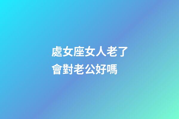 處女座女人老了會對老公好嗎-第1張-星座運勢-玄機派