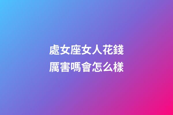 處女座女人花錢厲害嗎會怎么樣-第1張-星座運勢-玄機派