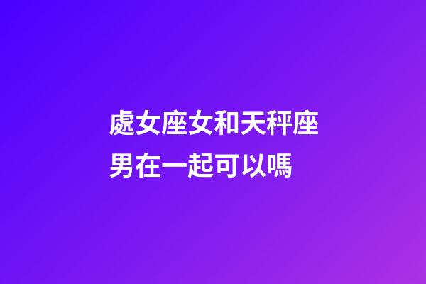 處女座女和天秤座男在一起可以嗎-第1張-星座運勢-玄機(jī)派