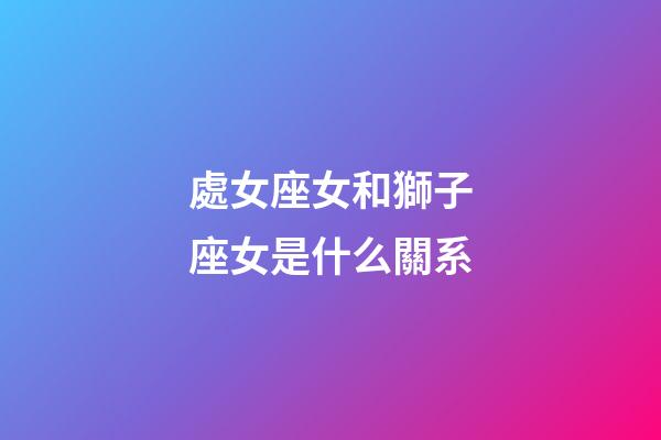 處女座女和獅子座女是什么關系-第1張-星座運勢-玄機派