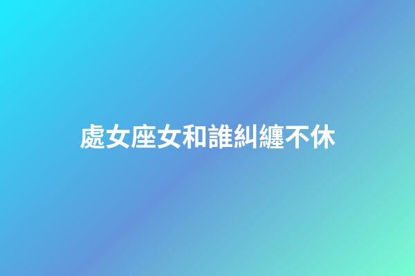 處女座女和誰糾纏不休-第1張-星座運勢-玄機派