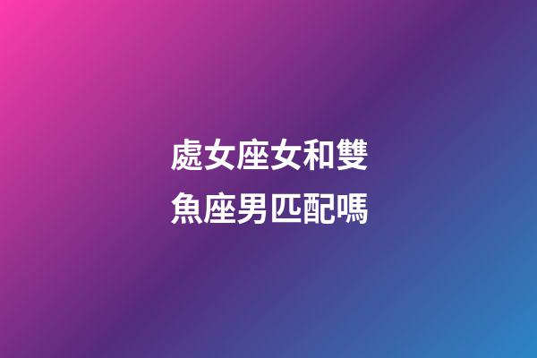 處女座女和雙魚座男匹配嗎-第1張-星座運(yùn)勢(shì)-玄機(jī)派