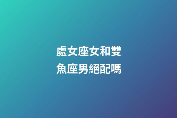 處女座女和雙魚座男絕配嗎-第1張-星座運勢-玄機派